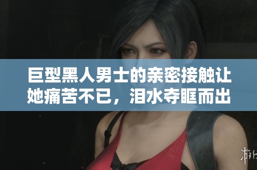 巨型黑人男士的亲密接触让她痛苦不已，泪水夺眶而出