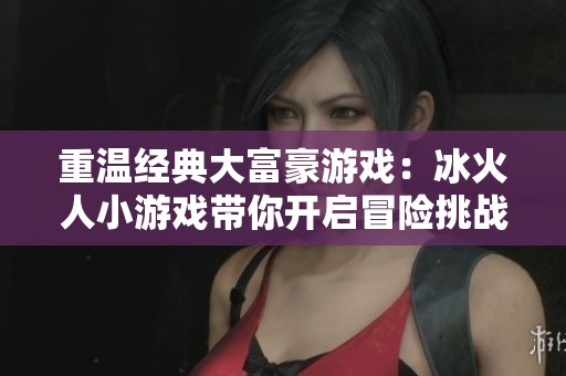重温经典大富豪游戏：冰火人小游戏带你开启冒险挑战之旅