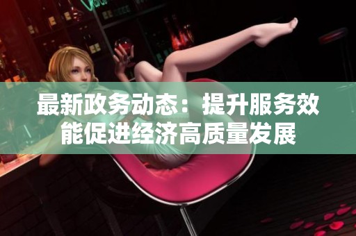 最新政务动态：提升服务效能促进经济高质量发展