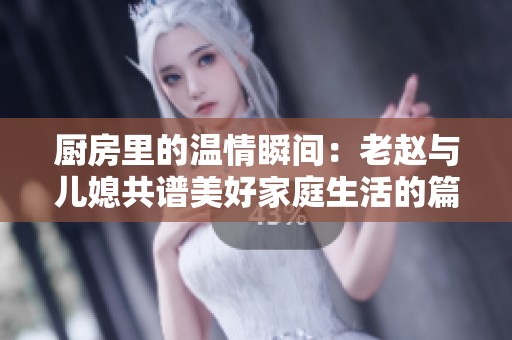 厨房里的温情瞬间：老赵与儿媳共谱美好家庭生活的篇章