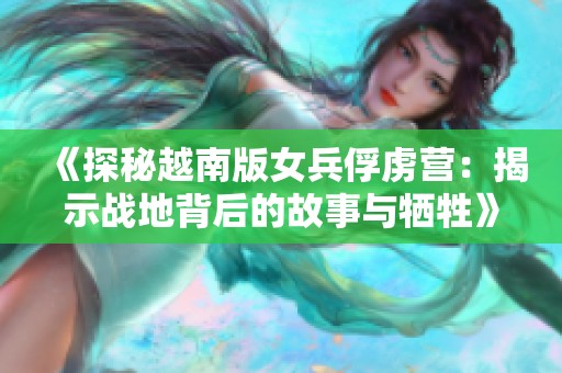 《探秘越南版女兵俘虏营：揭示战地背后的故事与牺牲》
