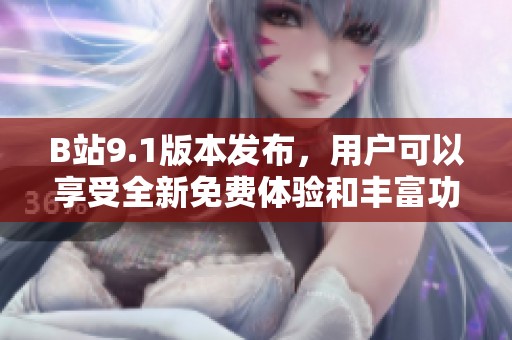 B站9.1版本发布，用户可以享受全新免费体验和丰富功能更新