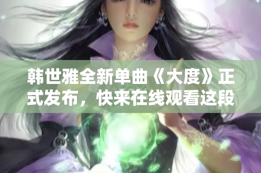 韩世雅全新单曲《大度》正式发布，快来在线观看这段动人旋律吧