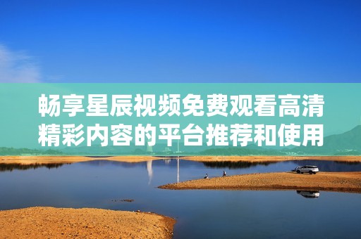 畅享星辰视频免费观看高清精彩内容的平台推荐和使用指南