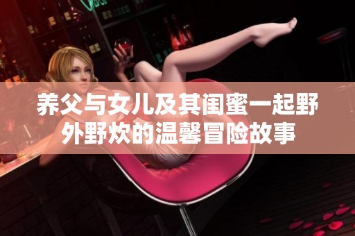 养父与女儿及其闺蜜一起野外野炊的温馨冒险故事