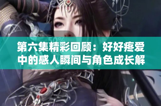 第六集精彩回顾：好好疼爱中的感人瞬间与角色成长解析