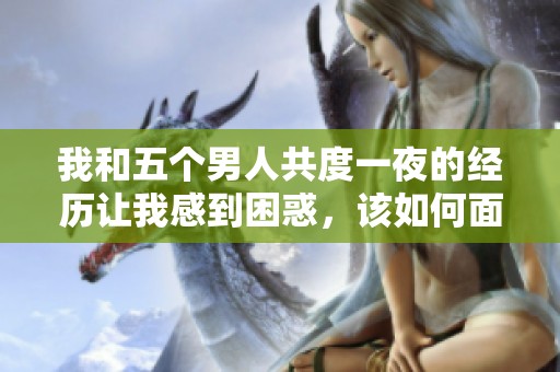 我和五个男人共度一夜的经历让我感到困惑，该如何面对这种情况呢