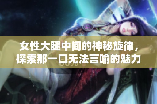 女性大腿中间的神秘旋律，探索那一口无法言喻的魅力时刻