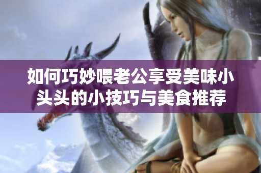 如何巧妙喂老公享受美味小头头的小技巧与美食推荐