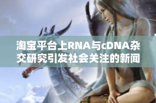 淘宝平台上RNA与cDNA杂交研究引发社会关注的新闻报道