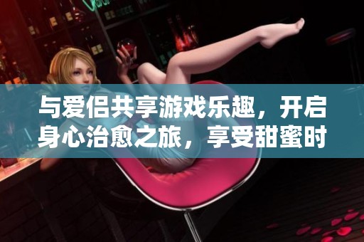 与爱侣共享游戏乐趣，开启身心治愈之旅，享受甜蜜时光