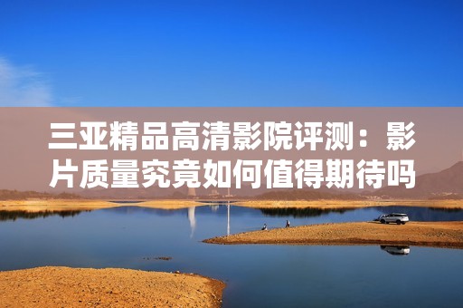 三亚精品高清影院评测：影片质量究竟如何值得期待吗