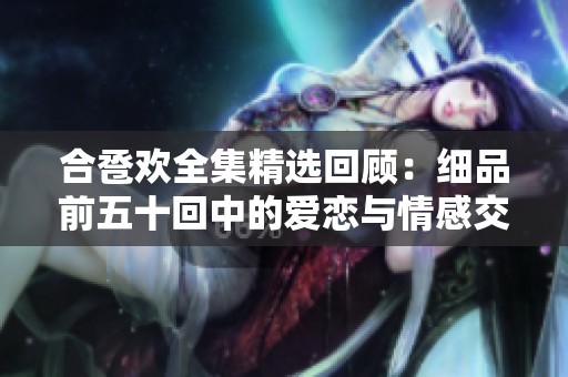 合卺欢全集精选回顾：细品前五十回中的爱恋与情感交织