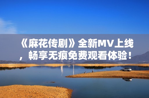 《麻花传剧》全新MV上线，畅享无痕免费观看体验！
