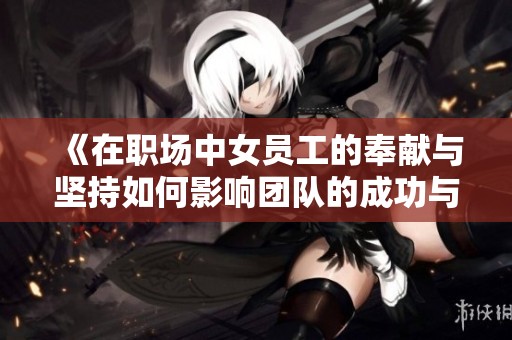 《在职场中女员工的奉献与坚持如何影响团队的成功与发展》