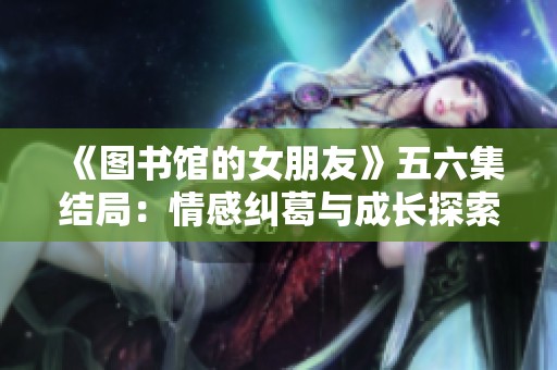 《图书馆的女朋友》五六集结局：情感纠葛与成长探索的完美收官