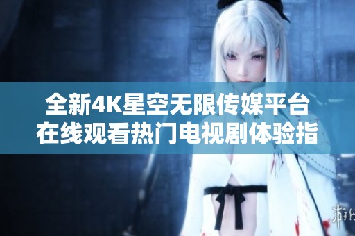 全新4K星空无限传媒平台在线观看热门电视剧体验指南