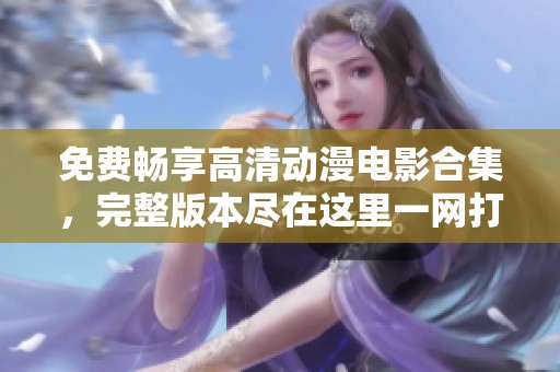 免费畅享高清动漫电影合集，完整版本尽在这里一网打尽
