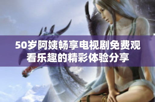 50岁阿姨畅享电视剧免费观看乐趣的精彩体验分享