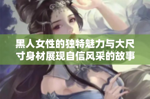 黑人女性的独特魅力与大尺寸身材展现自信风采的故事分享