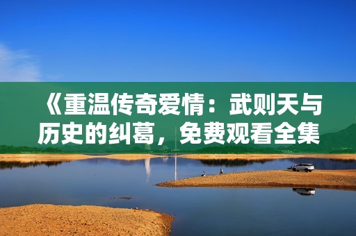 《重温传奇爱情：武则天与历史的纠葛，免费观看全集》