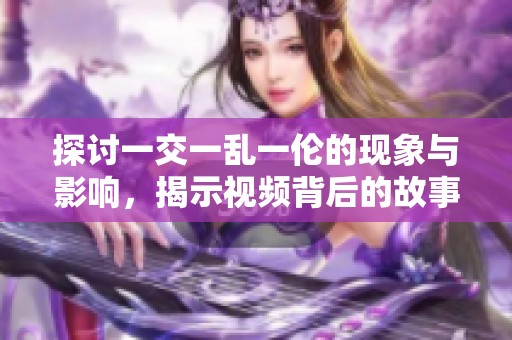 探讨一交一乱一伦的现象与影响，揭示视频背后的故事与思考