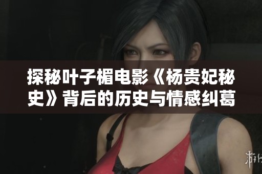 探秘叶子楣电影《杨贵妃秘史》背后的历史与情感纠葛深度分析