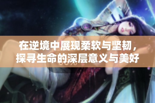 在逆境中展现柔软与坚韧，探寻生命的深层意义与美好希望