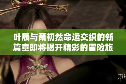 叶辰与萧初然命运交织的新篇章即将揭开精彩的冒险旅程