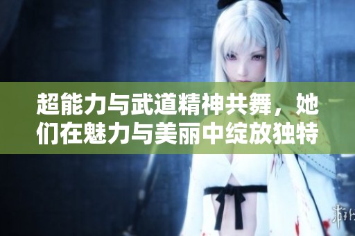 超能力与武道精神共舞，她们在魅力与美丽中绽放独特光彩