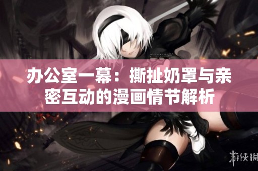 办公室一幕：撕扯奶罩与亲密互动的漫画情节解析