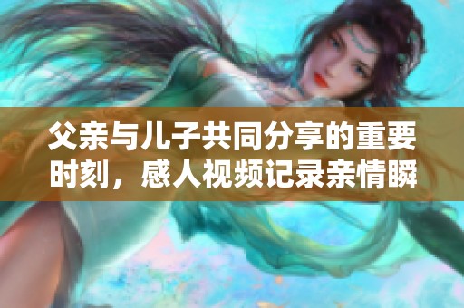 父亲与儿子共同分享的重要时刻，感人视频记录亲情瞬间