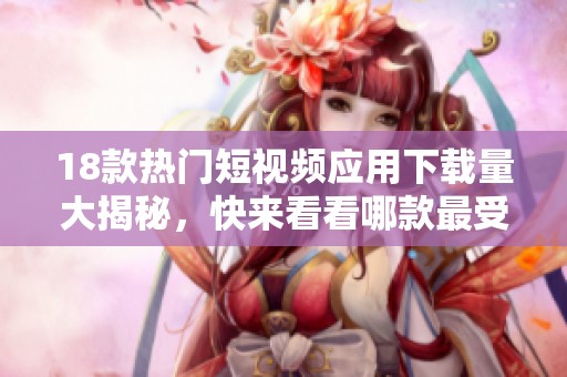 18款热门短视频应用下载量大揭秘，快来看看哪款最受欢迎吧