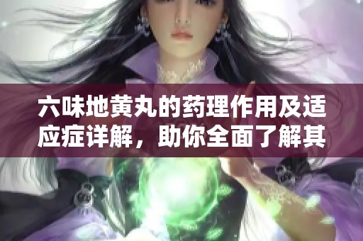 六味地黄丸的药理作用及适应症详解，助你全面了解其健康益处