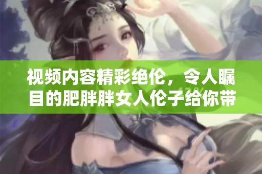 视频内容精彩绝伦，令人瞩目的肥胖胖女人伦子给你带来感官盛宴