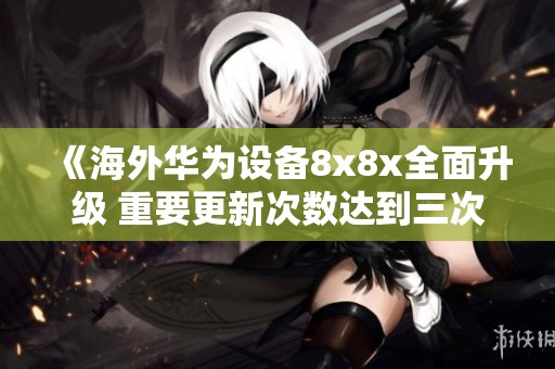 《海外华为设备8x8x全面升级 重要更新次数达到三次》