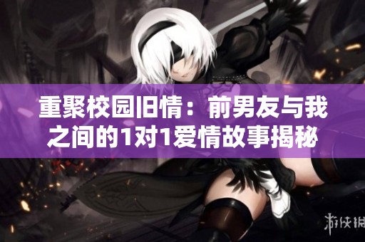 重聚校园旧情：前男友与我之间的1对1爱情故事揭秘