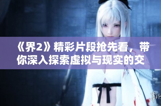 《界2》精彩片段抢先看，带你深入探索虚拟与现实的交织世界