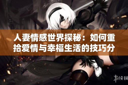 人妻情感世界探秘：如何重拾爱情与幸福生活的技巧分享