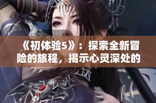 《初体验5》：探索全新冒险的旅程，揭示心灵深处的碰撞与感动