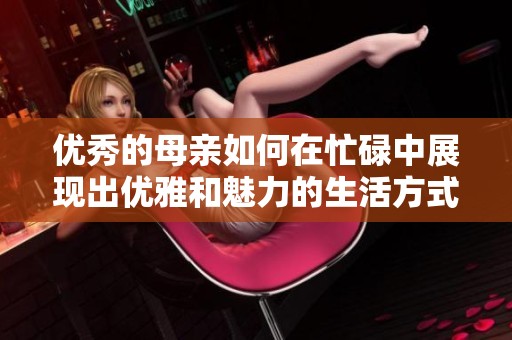 优秀的母亲如何在忙碌中展现出优雅和魅力的生活方式