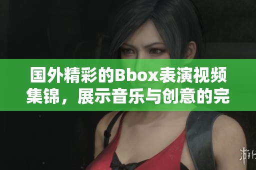 国外精彩的Bbox表演视频集锦，展示音乐与创意的完美结合