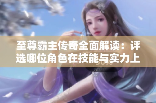 至尊霸主传奇全面解读：评选哪位角色在技能与实力上最为强大