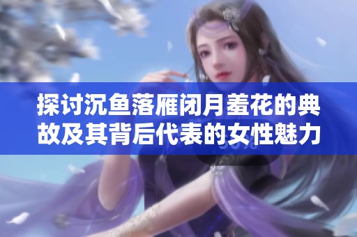 探讨沉鱼落雁闭月羞花的典故及其背后代表的女性魅力与美丽含义