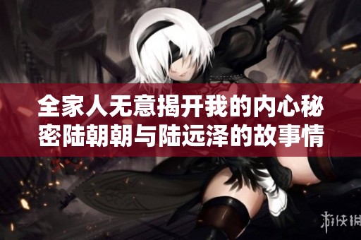 全家人无意揭开我的内心秘密陆朝朝与陆远泽的故事情感之旅
