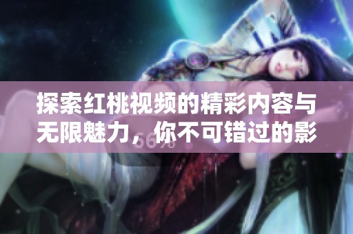 探索红桃视频的精彩内容与无限魅力，你不可错过的影音体验