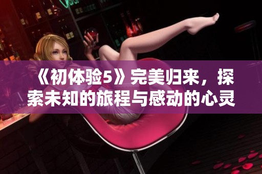 《初体验5》完美归来，探索未知的旅程与感动的心灵故事