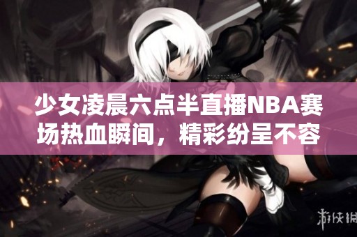 少女凌晨六点半直播NBA赛场热血瞬间，精彩纷呈不容错过