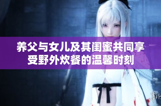 养父与女儿及其闺蜜共同享受野外炊餐的温馨时刻