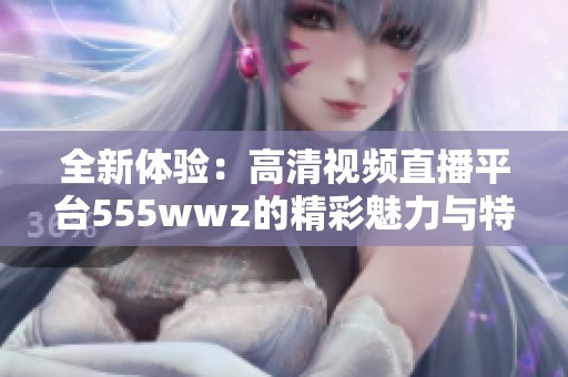 全新体验：高清视频直播平台555wwz的精彩魅力与特点解析